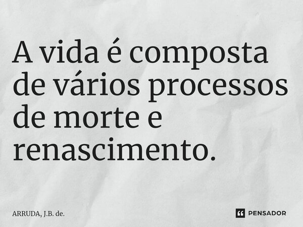 A vida é composta de vários processos de morte e renascimento.... Frase de ARRUDA, J.B. de..