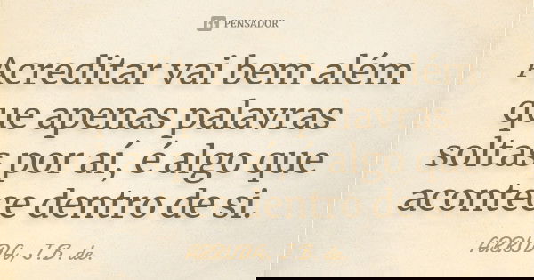 Acreditar vai bem além que apenas palavras soltas por aí, é algo que acontece dentro de si.... Frase de ARRUDA, J.B. de..