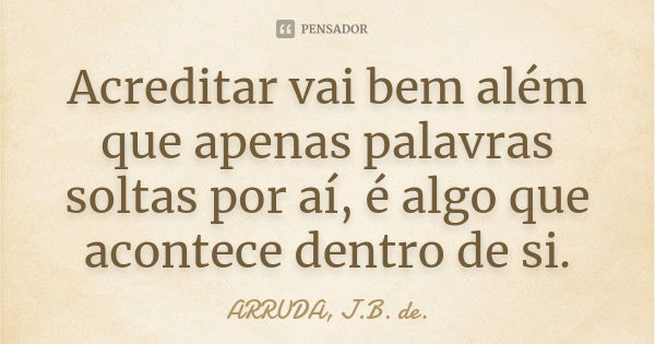 Acreditar vai bem além que apenas palavras soltas por aí, é algo que acontece dentro de si.... Frase de ARRUDA, J.B. de..