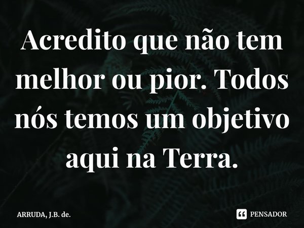 Acredito que não tem melhor ou pior. Todos nós temos um objetivo aqui na Terra.... Frase de ARRUDA, J.B. de..