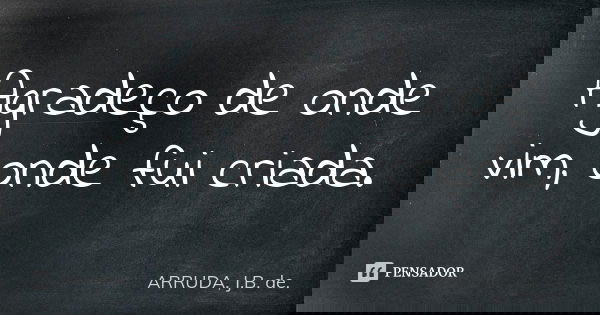 Agradeço de onde vim, onde fui criada.... Frase de ARRUDA, J.B. de..