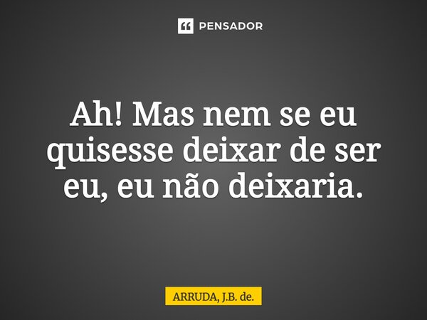 Ah!! Mas nem se eu quisesse deixar de ser eu, eu não deixaria.... Frase de ARRUDA, J.B. de..