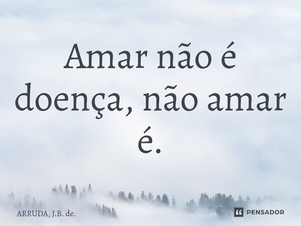 ⁠Amar não é doença, não amar é.... Frase de ARRUDA, J.B. de..