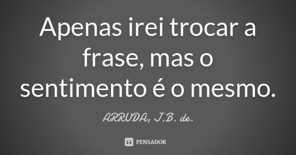 Apenas irei trocar a frase, mas o sentimento é o mesmo.... Frase de ARRUDA, J.B. de..