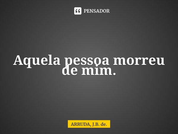 ⁠Aquela pessoa morreu de mim.... Frase de ARRUDA, J.B. de..