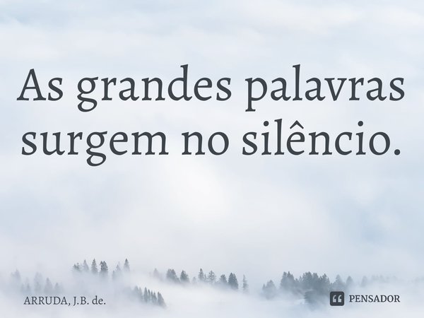 As grandes palavras surgem no silêncio. ⁠... Frase de ARRUDA, J.B. de..