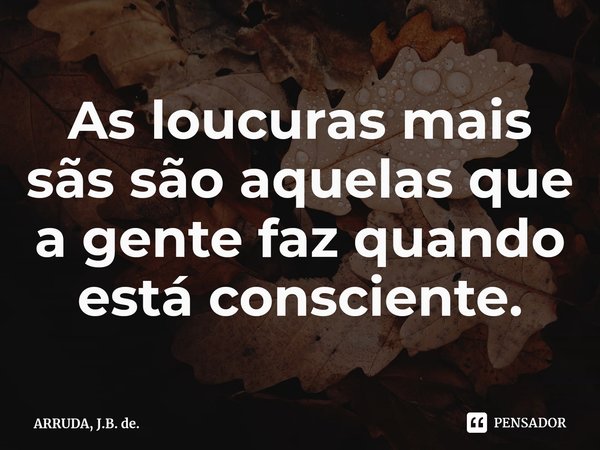 As loucuras mais sãssão aquelas que a gente faz quando está consciente.... Frase de ARRUDA, J.B. de..