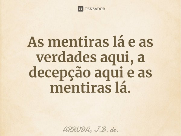 As mentiras lá e as verdades aqui, a decepção aqui e as mentiras lá.⁠... Frase de ARRUDA, J.B. de..