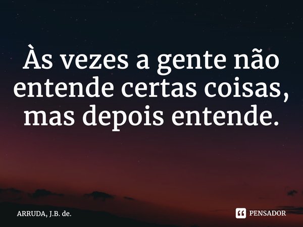 Às vezes a gente não entende certas coisas, mas depois entende. ⁠... Frase de ARRUDA, J.B. de..