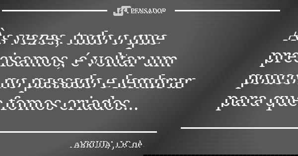 Às vezes, tudo o que precisamos, é voltar um pouco no passado e lembrar para que fomos criados...... Frase de ARRUDA, J.B. de..