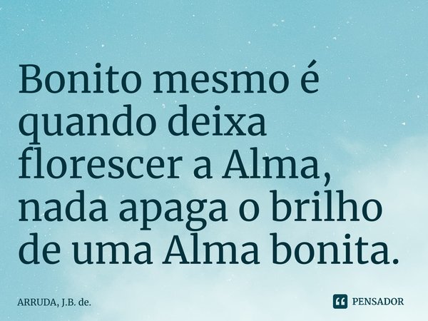 Bonito mesmo é quando deixa florescer a Alma, nada apaga o brilho de uma Alma bonita.... Frase de ARRUDA, J.B. de..