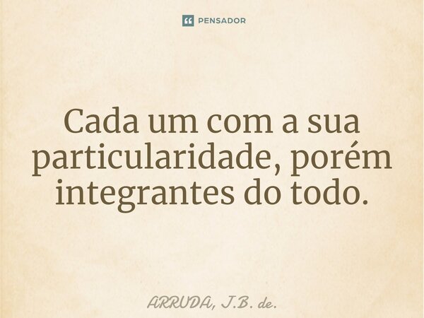 ⁠Cada um com a sua particularidade, porém integrantes do todo.... Frase de ARRUDA, J.B. de..