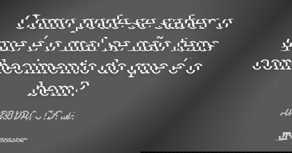 Como pode-se saber o que é o mal se não tens conhecimento do que é o bem?... Frase de ARRUDA, J.B. de..