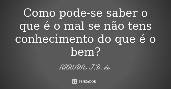 Como pode-se saber o que é o mal se não tens conhecimento do que é o bem?... Frase de ARRUDA, J.B. de..