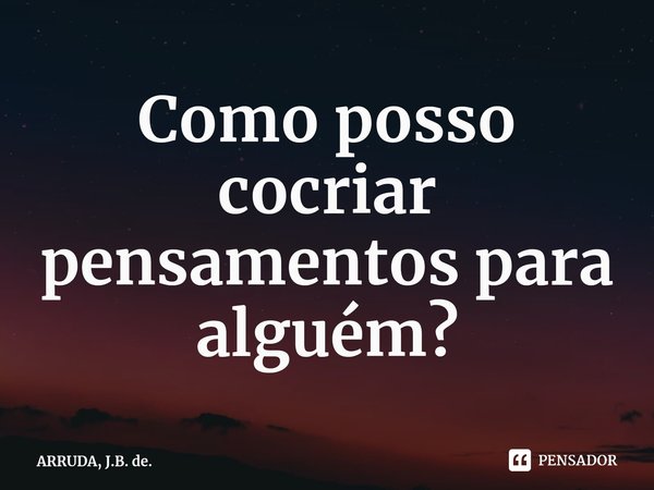 ⁠Como posso cocriar pensamentos para alguém?... Frase de ARRUDA, J.B. de..