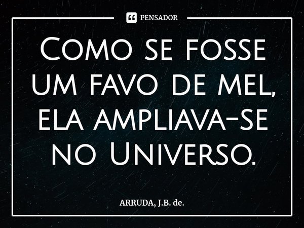 Como se fosse um favo de mel, ela ampliava-se no Universo.⁠... Frase de ARRUDA, J.B. de..