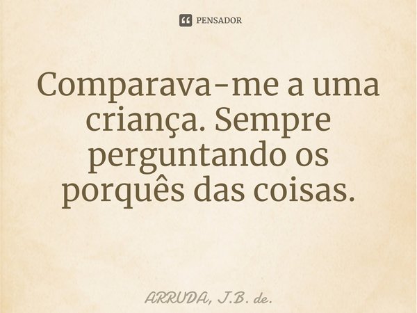 Comparava-me a uma criança. Sempre perguntando os porquês das coisas. ⁠... Frase de ARRUDA, J.B. de..