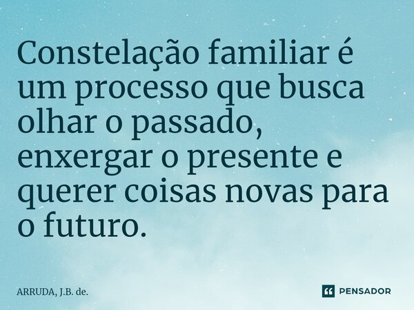 Constelação familiar é um processo que busca olhar o passado, enxergar o presente e querer coisas novas para o futuro.... Frase de ARRUDA, J.B. de..
