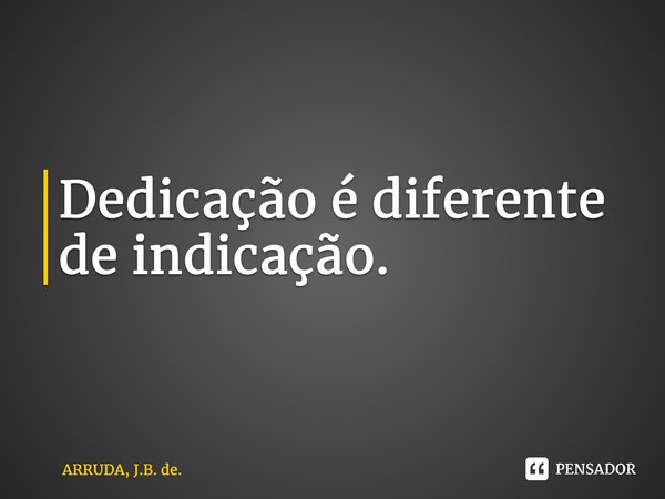 Dedicação é diferente deindicação.... Frase de ARRUDA, J.B. de..