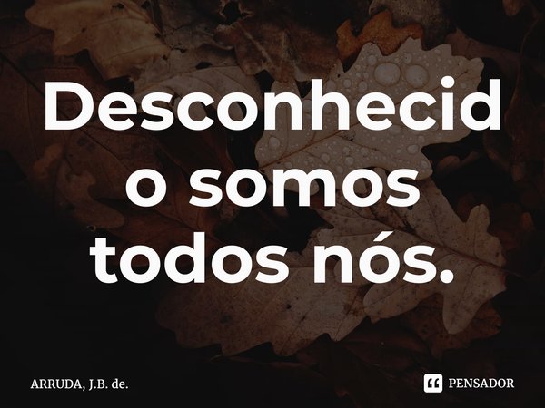 Desconhecido somos todos nós.... Frase de ARRUDA, J.B. de..