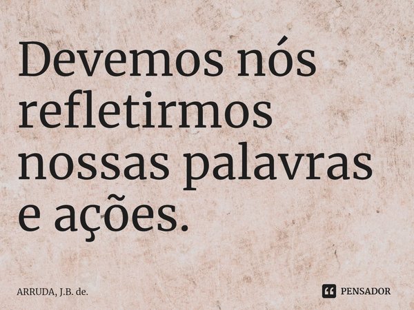 Devemos nós refletirmos nossas palavras e ações.... Frase de ARRUDA, J.B. de..