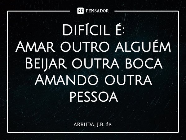 Difícil é:
Amar outro alguém
Beijar outra boca
Amando outra pessoa... Frase de ARRUDA, J.B. de..