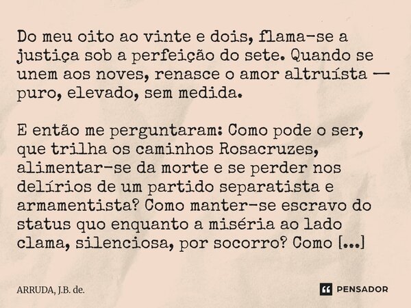 Do meu oito ao vinte e dois, flama-se a justiça sob a perfeição do sete. Quando se unem aos noves, renasce o amor altruísta — puro, elevado, sem medida. E entã... Frase de ARRUDA, J.B. de..