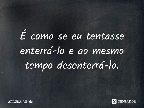 É como se eu tentasse enterrá-lo⁠ e ao mesmo tempo desenterrá-lo.... Frase de ARRUDA, J.B. de..