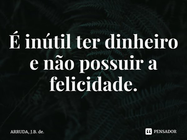 ⁠É inútil ter dinheiro e não possuir a felicidade.... Frase de ARRUDA, J.B. de..