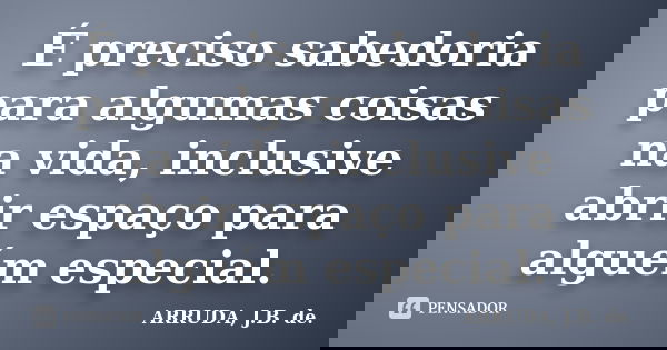 É preciso sabedoria para algumas coisas na vida, inclusive abrir espaço para alguém especial.... Frase de ARRUDA, J.B. de..