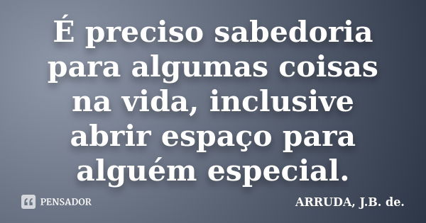 É preciso sabedoria para algumas coisas na vida, inclusive abrir espaço para alguém especial.... Frase de ARRUDA, J.B. de..