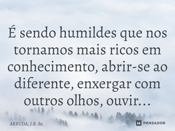 ⁠É sendo humildes que nos tornamos mais ricos em conhecimento, abrir-se ao diferente, enxergar com outros olhos, ouvir...... Frase de ARRUDA, J.B. de..