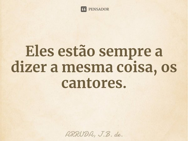 ⁠Eles estão sempre a dizer a mesma coisa, os cantores.... Frase de ARRUDA, J.B. de..