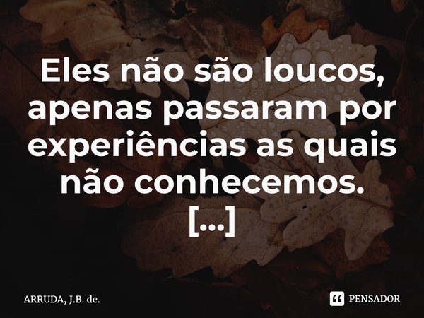 Eles não são loucos, apenas passaram por experiências as quais não conhecemos. ⁠... Frase de ARRUDA, J.B. de..