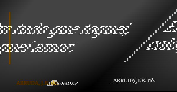 Em tudo que toquei, coloquei amor.... Frase de ARRUDA, J.B. de..