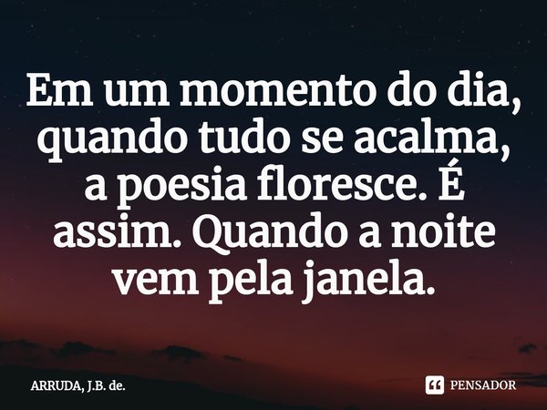 Em um momento do dia, quando tudo se acalma, a poesia floresce. É assim. Quando a noite vem pela janela.⁠... Frase de ARRUDA, J.B. de..