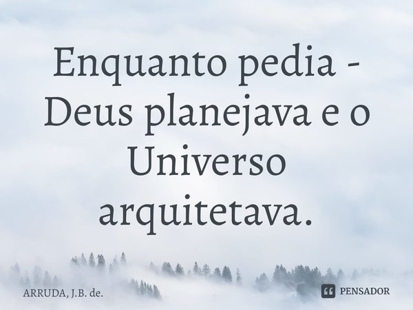 ⁠Enquanto pedia - Deus planejava e o Universo arquitetava.... Frase de ARRUDA, J.B. de..