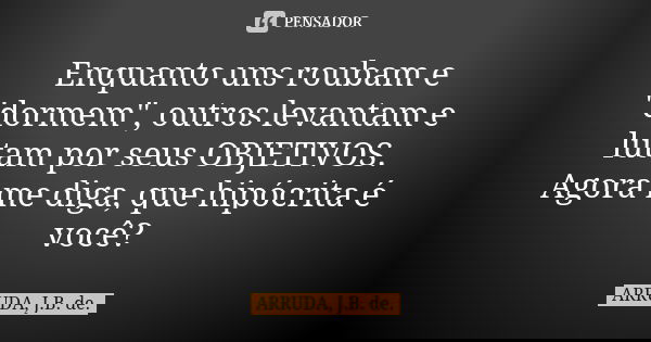 Enquanto uns roubam e "dormem", outros levantam e lutam por seus OBJETIVOS. Agora me diga, que hipócrita é você?... Frase de ARRUDA, J.B. de..