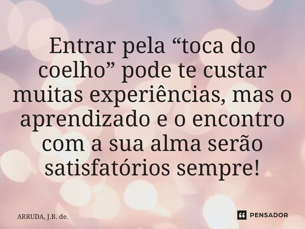 ⁠Entrar pela “toca do coelho” pode te custar muitas experiências, mas o aprendizado e o encontro com a sua alma serão satisfatórios sempre!... Frase de ARRUDA, J.B. de..