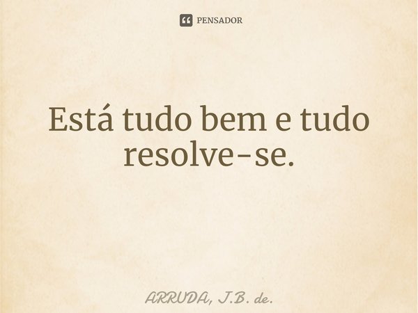 Está tudo bem e tudo resolve-se. ⁠... Frase de ARRUDA, J.B. de..