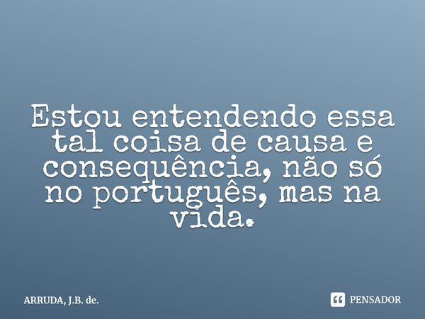 Estou entendendo essa tal coisa de causa e consequência, não só no português, mas na vida.⁠... Frase de ARRUDA, J.B. de..