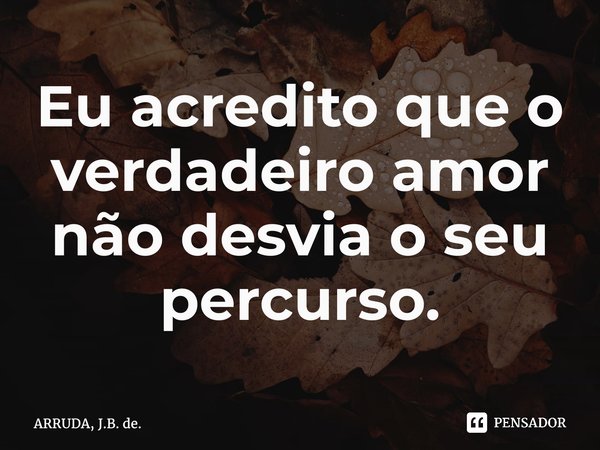 ⁠Eu acredito que o verdadeiro amor não desvia o seu percurso.... Frase de ARRUDA, J.B. de..