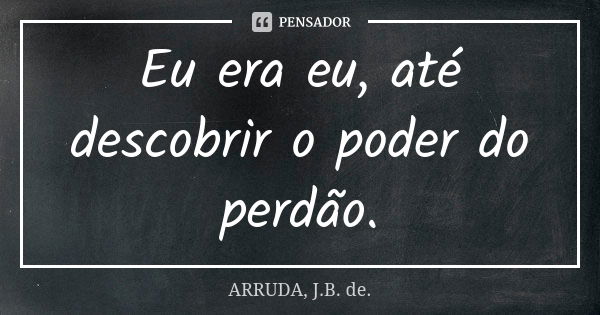 Eu era eu, até descobrir o poder do perdão.... Frase de ARRUDA, J.B. de..