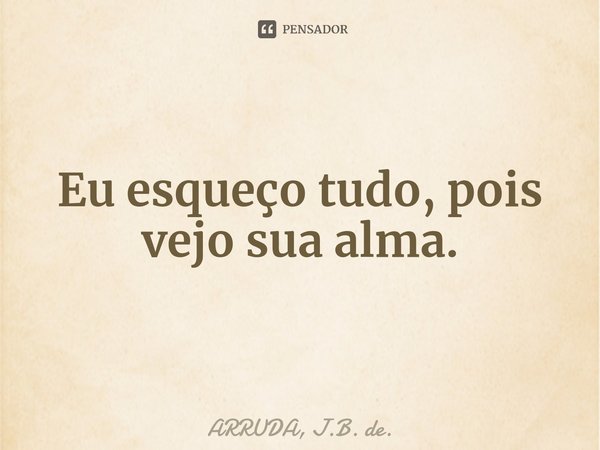 ⁠Eu esqueço tudo, pois vejo sua alma.... Frase de ARRUDA, J.B. de..