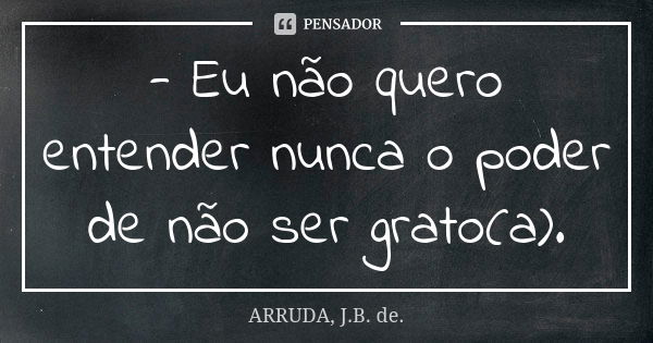 - Eu não quero entender nunca o poder de não ser grato(a).... Frase de ARRUDA, J.B. de..