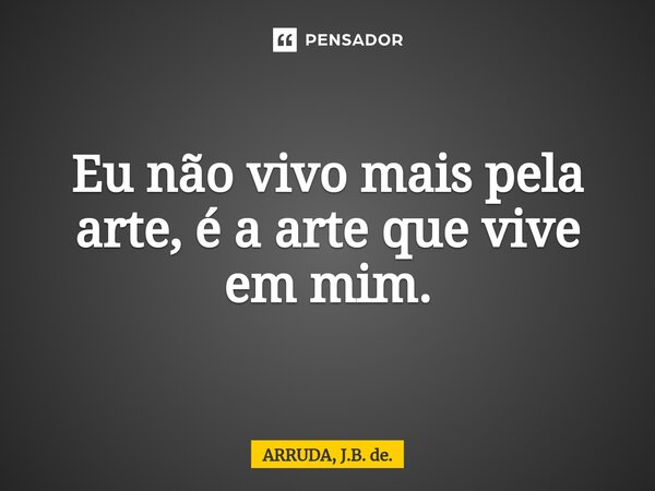 Eu não vivo mais pela arte, é a arte que vive em mim.... Frase de ARRUDA, J.B. de..