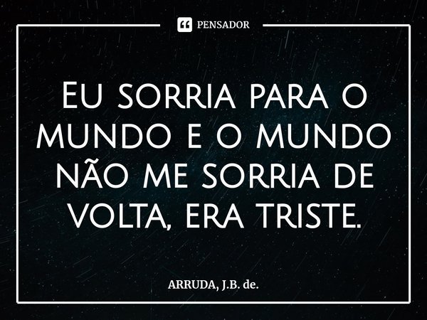 Eu sorria para o mundo e o mundo não me sorria de volta, era triste.... Frase de ARRUDA, J.B. de..