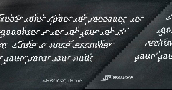 Existe dois tipos de pessoas, as agregadoras e as de que de ti retiram. Cabe a você escolher qual que quer para sua vida.... Frase de ARRUDA, J.B. de..