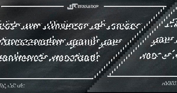 Existe um Universo de coisas que transcendem aquilo que nos é realmente mostrado.... Frase de ARRUDA, J.B. de..