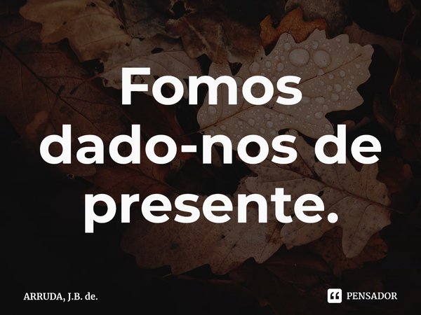 Fomos dado-nos de presente.... Frase de ARRUDA, J.B. de..